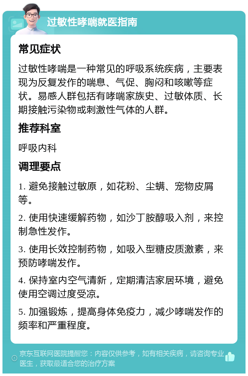 过敏性哮喘就医指南 常见症状 过敏性哮喘是一种常见的呼吸系统疾病，主要表现为反复发作的喘息、气促、胸闷和咳嗽等症状。易感人群包括有哮喘家族史、过敏体质、长期接触污染物或刺激性气体的人群。 推荐科室 呼吸内科 调理要点 1. 避免接触过敏原，如花粉、尘螨、宠物皮屑等。 2. 使用快速缓解药物，如沙丁胺醇吸入剂，来控制急性发作。 3. 使用长效控制药物，如吸入型糖皮质激素，来预防哮喘发作。 4. 保持室内空气清新，定期清洁家居环境，避免使用空调过度受凉。 5. 加强锻炼，提高身体免疫力，减少哮喘发作的频率和严重程度。