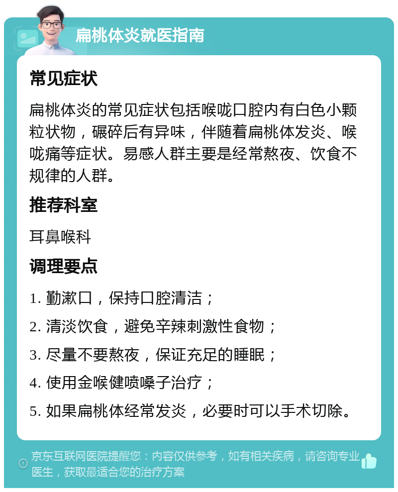 扁桃体炎就医指南 常见症状 扁桃体炎的常见症状包括喉咙口腔内有白色小颗粒状物，碾碎后有异味，伴随着扁桃体发炎、喉咙痛等症状。易感人群主要是经常熬夜、饮食不规律的人群。 推荐科室 耳鼻喉科 调理要点 1. 勤漱口，保持口腔清洁； 2. 清淡饮食，避免辛辣刺激性食物； 3. 尽量不要熬夜，保证充足的睡眠； 4. 使用金喉健喷嗓子治疗； 5. 如果扁桃体经常发炎，必要时可以手术切除。