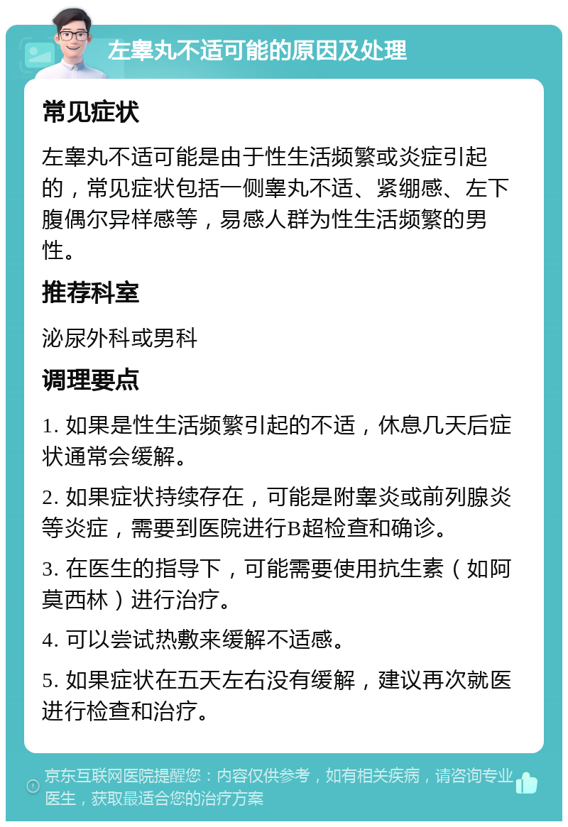 左睾丸不适可能的原因及处理 常见症状 左睾丸不适可能是由于性生活频繁或炎症引起的，常见症状包括一侧睾丸不适、紧绷感、左下腹偶尔异样感等，易感人群为性生活频繁的男性。 推荐科室 泌尿外科或男科 调理要点 1. 如果是性生活频繁引起的不适，休息几天后症状通常会缓解。 2. 如果症状持续存在，可能是附睾炎或前列腺炎等炎症，需要到医院进行B超检查和确诊。 3. 在医生的指导下，可能需要使用抗生素（如阿莫西林）进行治疗。 4. 可以尝试热敷来缓解不适感。 5. 如果症状在五天左右没有缓解，建议再次就医进行检查和治疗。