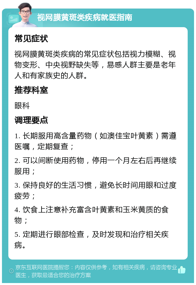 视网膜黄斑类疾病就医指南 常见症状 视网膜黄斑类疾病的常见症状包括视力模糊、视物变形、中央视野缺失等，易感人群主要是老年人和有家族史的人群。 推荐科室 眼科 调理要点 1. 长期服用高含量药物（如澳佳宝叶黄素）需遵医嘱，定期复查； 2. 可以间断使用药物，停用一个月左右后再继续服用； 3. 保持良好的生活习惯，避免长时间用眼和过度疲劳； 4. 饮食上注意补充富含叶黄素和玉米黄质的食物； 5. 定期进行眼部检查，及时发现和治疗相关疾病。