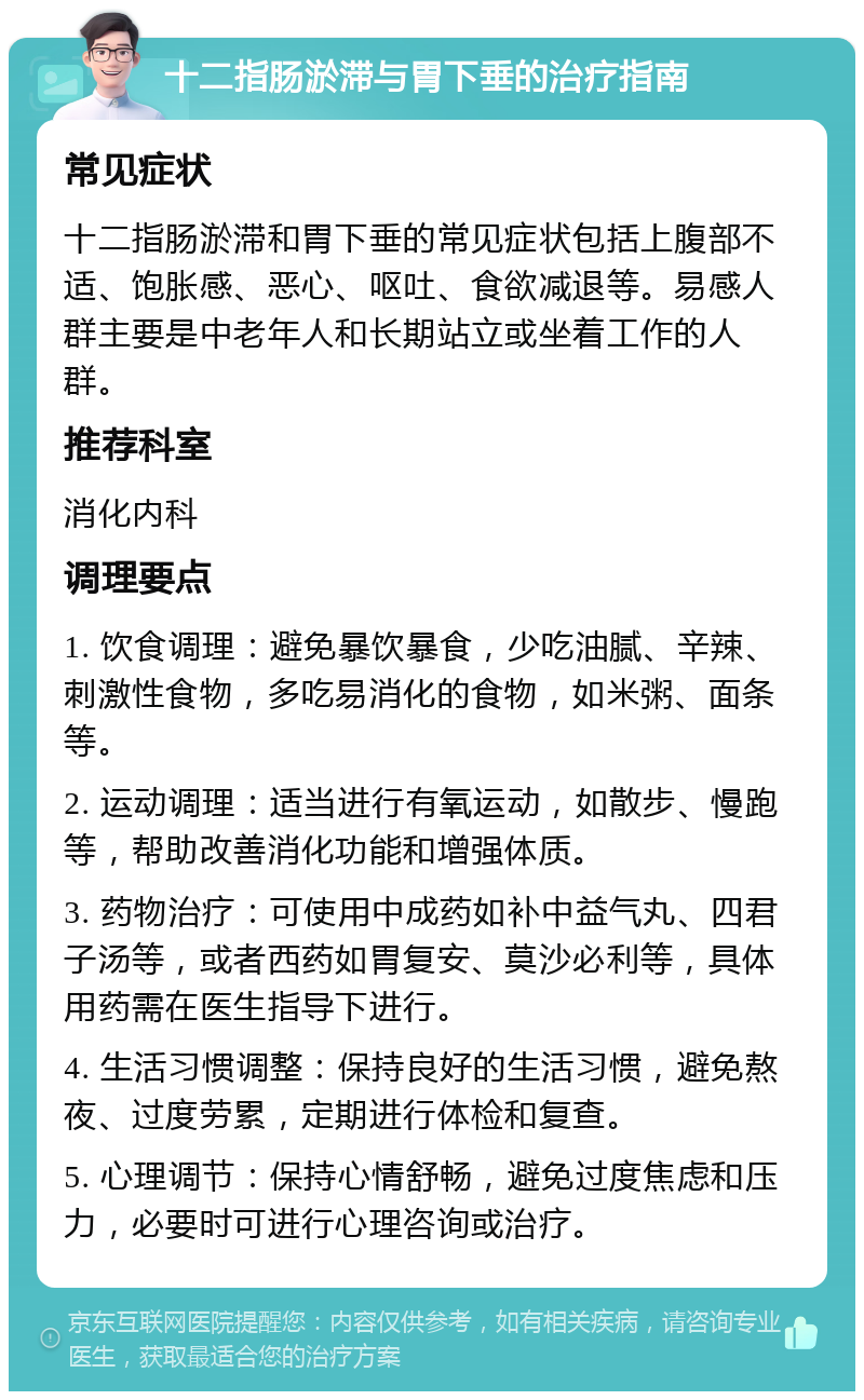 十二指肠淤滞与胃下垂的治疗指南 常见症状 十二指肠淤滞和胃下垂的常见症状包括上腹部不适、饱胀感、恶心、呕吐、食欲减退等。易感人群主要是中老年人和长期站立或坐着工作的人群。 推荐科室 消化内科 调理要点 1. 饮食调理：避免暴饮暴食，少吃油腻、辛辣、刺激性食物，多吃易消化的食物，如米粥、面条等。 2. 运动调理：适当进行有氧运动，如散步、慢跑等，帮助改善消化功能和增强体质。 3. 药物治疗：可使用中成药如补中益气丸、四君子汤等，或者西药如胃复安、莫沙必利等，具体用药需在医生指导下进行。 4. 生活习惯调整：保持良好的生活习惯，避免熬夜、过度劳累，定期进行体检和复查。 5. 心理调节：保持心情舒畅，避免过度焦虑和压力，必要时可进行心理咨询或治疗。