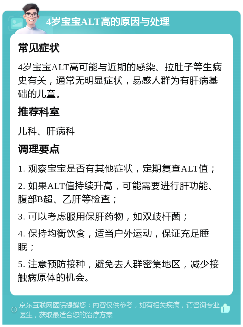 4岁宝宝ALT高的原因与处理 常见症状 4岁宝宝ALT高可能与近期的感染、拉肚子等生病史有关，通常无明显症状，易感人群为有肝病基础的儿童。 推荐科室 儿科、肝病科 调理要点 1. 观察宝宝是否有其他症状，定期复查ALT值； 2. 如果ALT值持续升高，可能需要进行肝功能、腹部B超、乙肝等检查； 3. 可以考虑服用保肝药物，如双歧杆菌； 4. 保持均衡饮食，适当户外运动，保证充足睡眠； 5. 注意预防接种，避免去人群密集地区，减少接触病原体的机会。