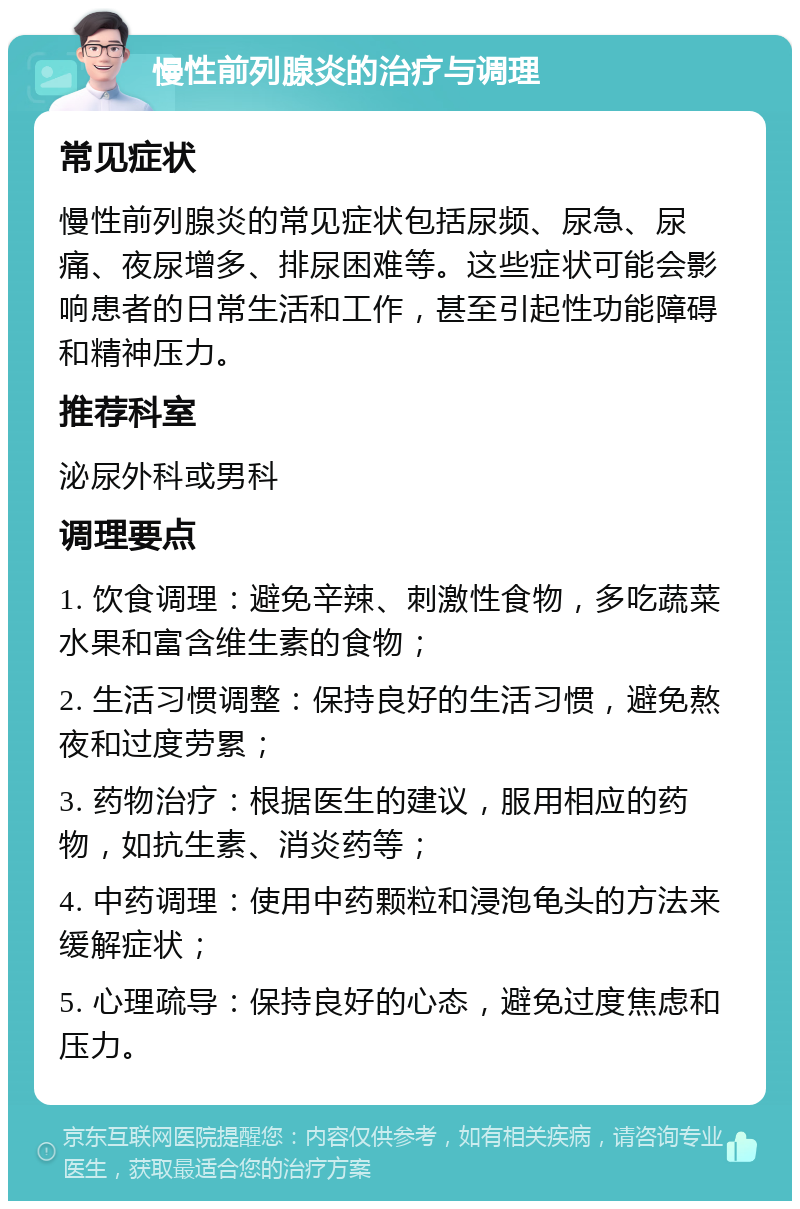 慢性前列腺炎的治疗与调理 常见症状 慢性前列腺炎的常见症状包括尿频、尿急、尿痛、夜尿增多、排尿困难等。这些症状可能会影响患者的日常生活和工作，甚至引起性功能障碍和精神压力。 推荐科室 泌尿外科或男科 调理要点 1. 饮食调理：避免辛辣、刺激性食物，多吃蔬菜水果和富含维生素的食物； 2. 生活习惯调整：保持良好的生活习惯，避免熬夜和过度劳累； 3. 药物治疗：根据医生的建议，服用相应的药物，如抗生素、消炎药等； 4. 中药调理：使用中药颗粒和浸泡龟头的方法来缓解症状； 5. 心理疏导：保持良好的心态，避免过度焦虑和压力。