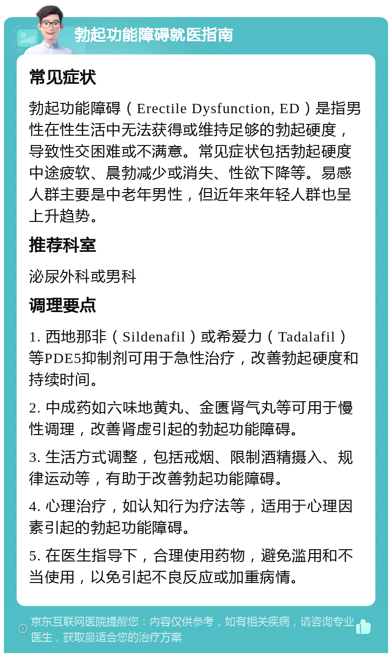 勃起功能障碍就医指南 常见症状 勃起功能障碍（Erectile Dysfunction, ED）是指男性在性生活中无法获得或维持足够的勃起硬度，导致性交困难或不满意。常见症状包括勃起硬度中途疲软、晨勃减少或消失、性欲下降等。易感人群主要是中老年男性，但近年来年轻人群也呈上升趋势。 推荐科室 泌尿外科或男科 调理要点 1. 西地那非（Sildenafil）或希爱力（Tadalafil）等PDE5抑制剂可用于急性治疗，改善勃起硬度和持续时间。 2. 中成药如六味地黄丸、金匮肾气丸等可用于慢性调理，改善肾虚引起的勃起功能障碍。 3. 生活方式调整，包括戒烟、限制酒精摄入、规律运动等，有助于改善勃起功能障碍。 4. 心理治疗，如认知行为疗法等，适用于心理因素引起的勃起功能障碍。 5. 在医生指导下，合理使用药物，避免滥用和不当使用，以免引起不良反应或加重病情。