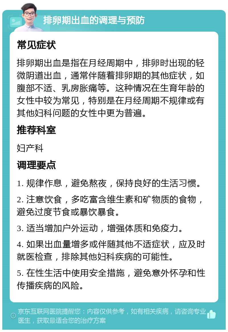 排卵期出血的调理与预防 常见症状 排卵期出血是指在月经周期中，排卵时出现的轻微阴道出血，通常伴随着排卵期的其他症状，如腹部不适、乳房胀痛等。这种情况在生育年龄的女性中较为常见，特别是在月经周期不规律或有其他妇科问题的女性中更为普遍。 推荐科室 妇产科 调理要点 1. 规律作息，避免熬夜，保持良好的生活习惯。 2. 注意饮食，多吃富含维生素和矿物质的食物，避免过度节食或暴饮暴食。 3. 适当增加户外运动，增强体质和免疫力。 4. 如果出血量增多或伴随其他不适症状，应及时就医检查，排除其他妇科疾病的可能性。 5. 在性生活中使用安全措施，避免意外怀孕和性传播疾病的风险。