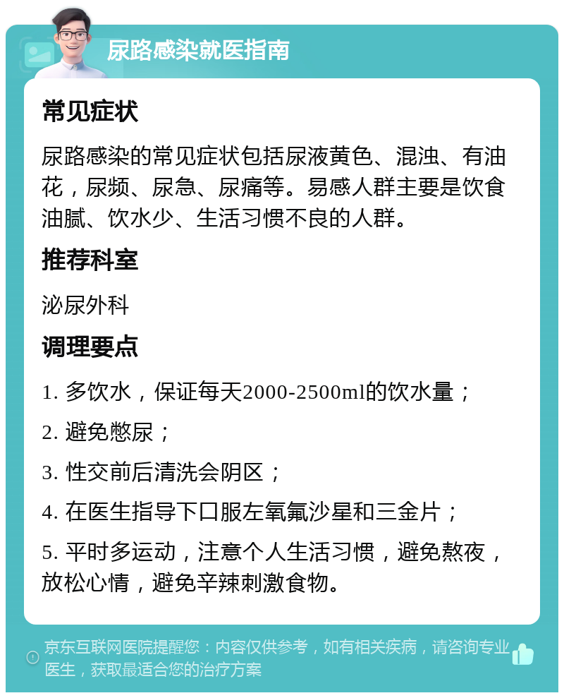 尿路感染就医指南 常见症状 尿路感染的常见症状包括尿液黄色、混浊、有油花，尿频、尿急、尿痛等。易感人群主要是饮食油腻、饮水少、生活习惯不良的人群。 推荐科室 泌尿外科 调理要点 1. 多饮水，保证每天2000-2500ml的饮水量； 2. 避免憋尿； 3. 性交前后清洗会阴区； 4. 在医生指导下口服左氧氟沙星和三金片； 5. 平时多运动，注意个人生活习惯，避免熬夜，放松心情，避免辛辣刺激食物。