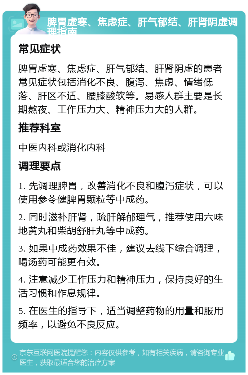 脾胃虚寒、焦虑症、肝气郁结、肝肾阴虚调理指南 常见症状 脾胃虚寒、焦虑症、肝气郁结、肝肾阴虚的患者常见症状包括消化不良、腹泻、焦虑、情绪低落、肝区不适、腰膝酸软等。易感人群主要是长期熬夜、工作压力大、精神压力大的人群。 推荐科室 中医内科或消化内科 调理要点 1. 先调理脾胃，改善消化不良和腹泻症状，可以使用参苓健脾胃颗粒等中成药。 2. 同时滋补肝肾，疏肝解郁理气，推荐使用六味地黄丸和柴胡舒肝丸等中成药。 3. 如果中成药效果不佳，建议去线下综合调理，喝汤药可能更有效。 4. 注意减少工作压力和精神压力，保持良好的生活习惯和作息规律。 5. 在医生的指导下，适当调整药物的用量和服用频率，以避免不良反应。