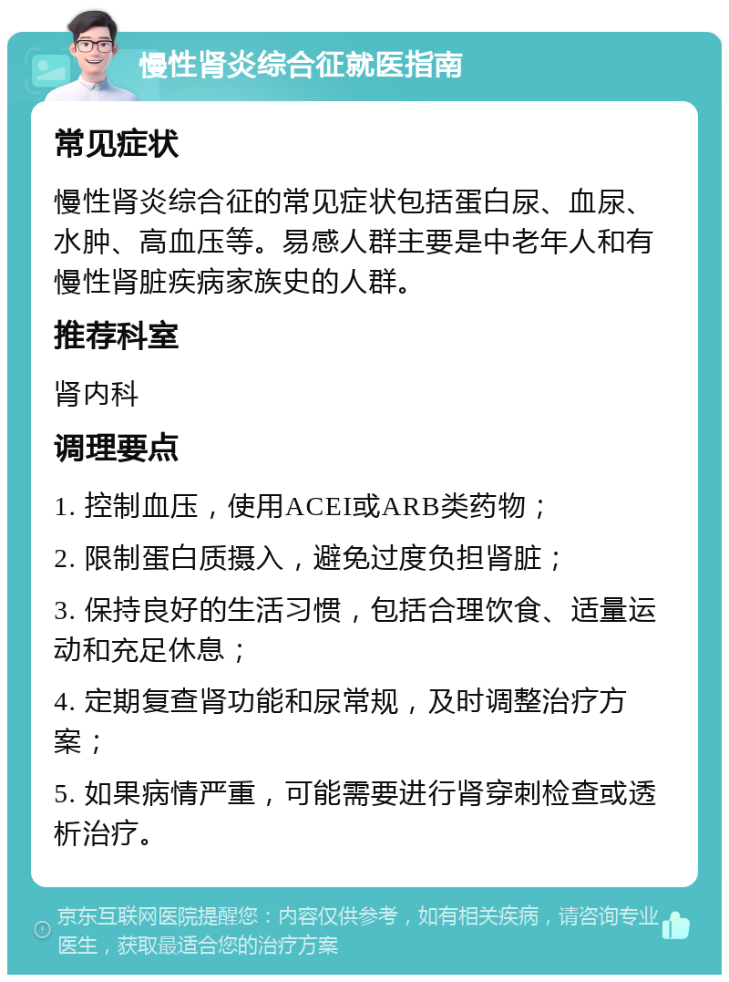 慢性肾炎综合征就医指南 常见症状 慢性肾炎综合征的常见症状包括蛋白尿、血尿、水肿、高血压等。易感人群主要是中老年人和有慢性肾脏疾病家族史的人群。 推荐科室 肾内科 调理要点 1. 控制血压，使用ACEI或ARB类药物； 2. 限制蛋白质摄入，避免过度负担肾脏； 3. 保持良好的生活习惯，包括合理饮食、适量运动和充足休息； 4. 定期复查肾功能和尿常规，及时调整治疗方案； 5. 如果病情严重，可能需要进行肾穿刺检查或透析治疗。