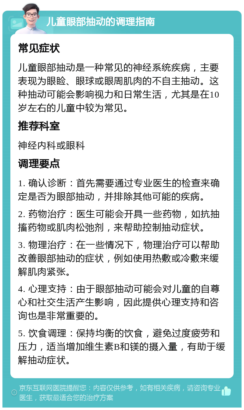 儿童眼部抽动的调理指南 常见症状 儿童眼部抽动是一种常见的神经系统疾病，主要表现为眼睑、眼球或眼周肌肉的不自主抽动。这种抽动可能会影响视力和日常生活，尤其是在10岁左右的儿童中较为常见。 推荐科室 神经内科或眼科 调理要点 1. 确认诊断：首先需要通过专业医生的检查来确定是否为眼部抽动，并排除其他可能的疾病。 2. 药物治疗：医生可能会开具一些药物，如抗抽搐药物或肌肉松弛剂，来帮助控制抽动症状。 3. 物理治疗：在一些情况下，物理治疗可以帮助改善眼部抽动的症状，例如使用热敷或冷敷来缓解肌肉紧张。 4. 心理支持：由于眼部抽动可能会对儿童的自尊心和社交生活产生影响，因此提供心理支持和咨询也是非常重要的。 5. 饮食调理：保持均衡的饮食，避免过度疲劳和压力，适当增加维生素B和镁的摄入量，有助于缓解抽动症状。