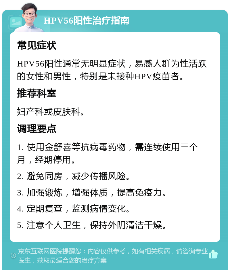 HPV56阳性治疗指南 常见症状 HPV56阳性通常无明显症状，易感人群为性活跃的女性和男性，特别是未接种HPV疫苗者。 推荐科室 妇产科或皮肤科。 调理要点 1. 使用金舒喜等抗病毒药物，需连续使用三个月，经期停用。 2. 避免同房，减少传播风险。 3. 加强锻炼，增强体质，提高免疫力。 4. 定期复查，监测病情变化。 5. 注意个人卫生，保持外阴清洁干燥。