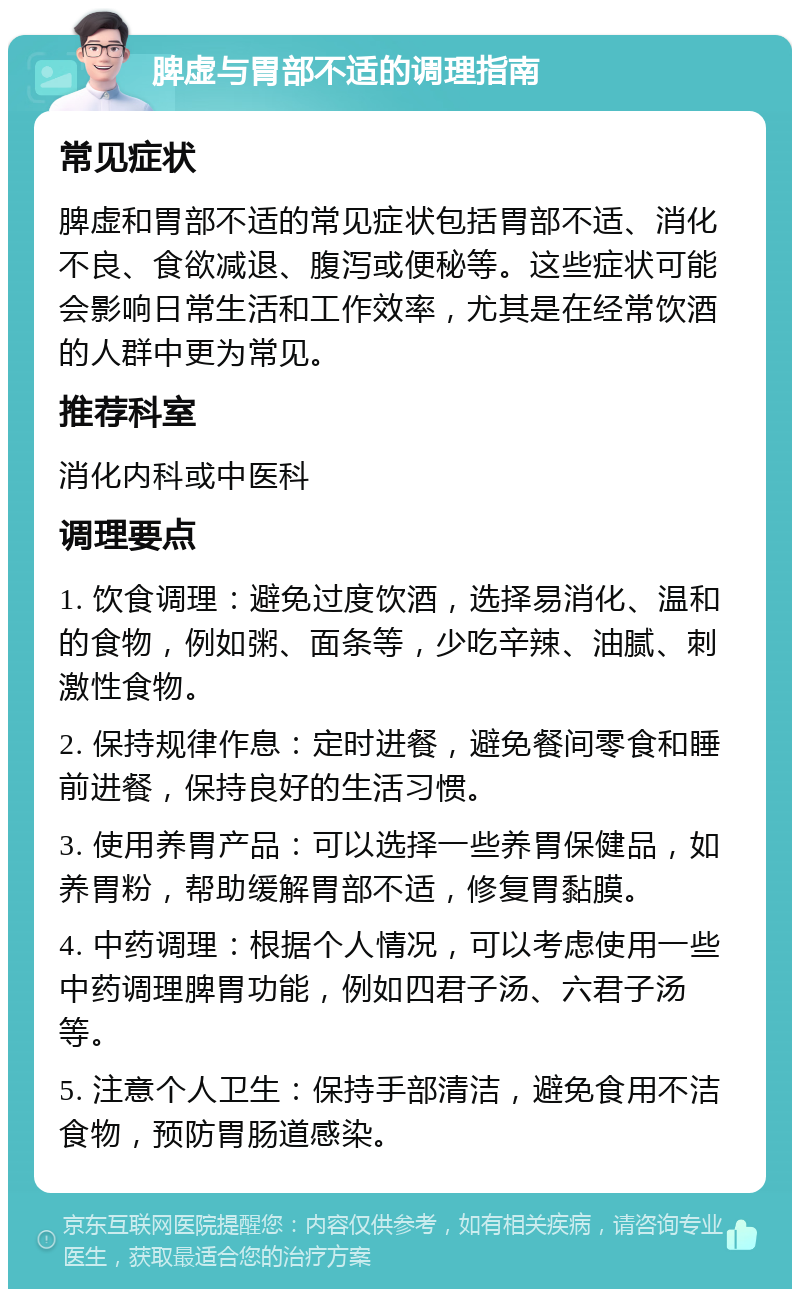 脾虚与胃部不适的调理指南 常见症状 脾虚和胃部不适的常见症状包括胃部不适、消化不良、食欲减退、腹泻或便秘等。这些症状可能会影响日常生活和工作效率，尤其是在经常饮酒的人群中更为常见。 推荐科室 消化内科或中医科 调理要点 1. 饮食调理：避免过度饮酒，选择易消化、温和的食物，例如粥、面条等，少吃辛辣、油腻、刺激性食物。 2. 保持规律作息：定时进餐，避免餐间零食和睡前进餐，保持良好的生活习惯。 3. 使用养胃产品：可以选择一些养胃保健品，如养胃粉，帮助缓解胃部不适，修复胃黏膜。 4. 中药调理：根据个人情况，可以考虑使用一些中药调理脾胃功能，例如四君子汤、六君子汤等。 5. 注意个人卫生：保持手部清洁，避免食用不洁食物，预防胃肠道感染。