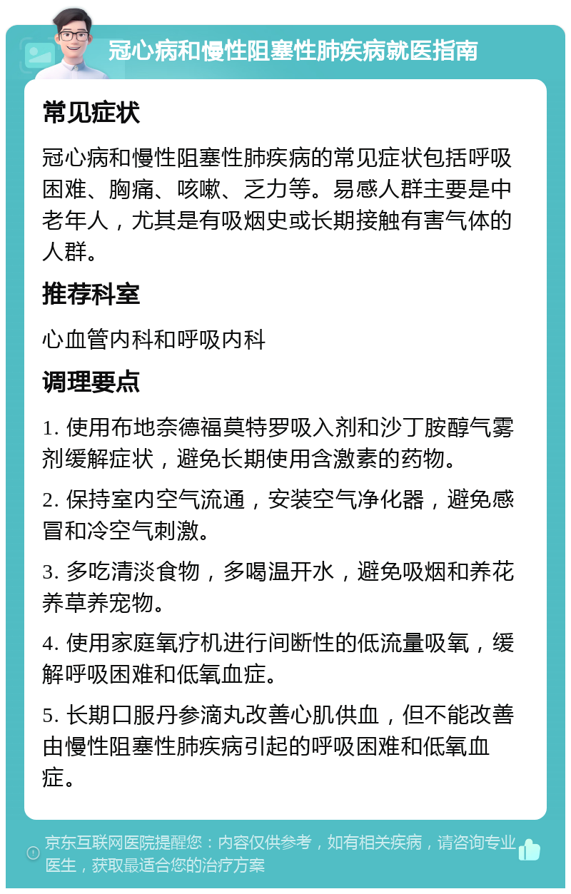 冠心病和慢性阻塞性肺疾病就医指南 常见症状 冠心病和慢性阻塞性肺疾病的常见症状包括呼吸困难、胸痛、咳嗽、乏力等。易感人群主要是中老年人，尤其是有吸烟史或长期接触有害气体的人群。 推荐科室 心血管内科和呼吸内科 调理要点 1. 使用布地奈德福莫特罗吸入剂和沙丁胺醇气雾剂缓解症状，避免长期使用含激素的药物。 2. 保持室内空气流通，安装空气净化器，避免感冒和冷空气刺激。 3. 多吃清淡食物，多喝温开水，避免吸烟和养花养草养宠物。 4. 使用家庭氧疗机进行间断性的低流量吸氧，缓解呼吸困难和低氧血症。 5. 长期口服丹参滴丸改善心肌供血，但不能改善由慢性阻塞性肺疾病引起的呼吸困难和低氧血症。