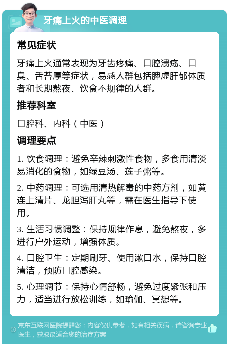 牙痛上火的中医调理 常见症状 牙痛上火通常表现为牙齿疼痛、口腔溃疡、口臭、舌苔厚等症状，易感人群包括脾虚肝郁体质者和长期熬夜、饮食不规律的人群。 推荐科室 口腔科、内科（中医） 调理要点 1. 饮食调理：避免辛辣刺激性食物，多食用清淡易消化的食物，如绿豆汤、莲子粥等。 2. 中药调理：可选用清热解毒的中药方剂，如黄连上清片、龙胆泻肝丸等，需在医生指导下使用。 3. 生活习惯调整：保持规律作息，避免熬夜，多进行户外运动，增强体质。 4. 口腔卫生：定期刷牙、使用漱口水，保持口腔清洁，预防口腔感染。 5. 心理调节：保持心情舒畅，避免过度紧张和压力，适当进行放松训练，如瑜伽、冥想等。