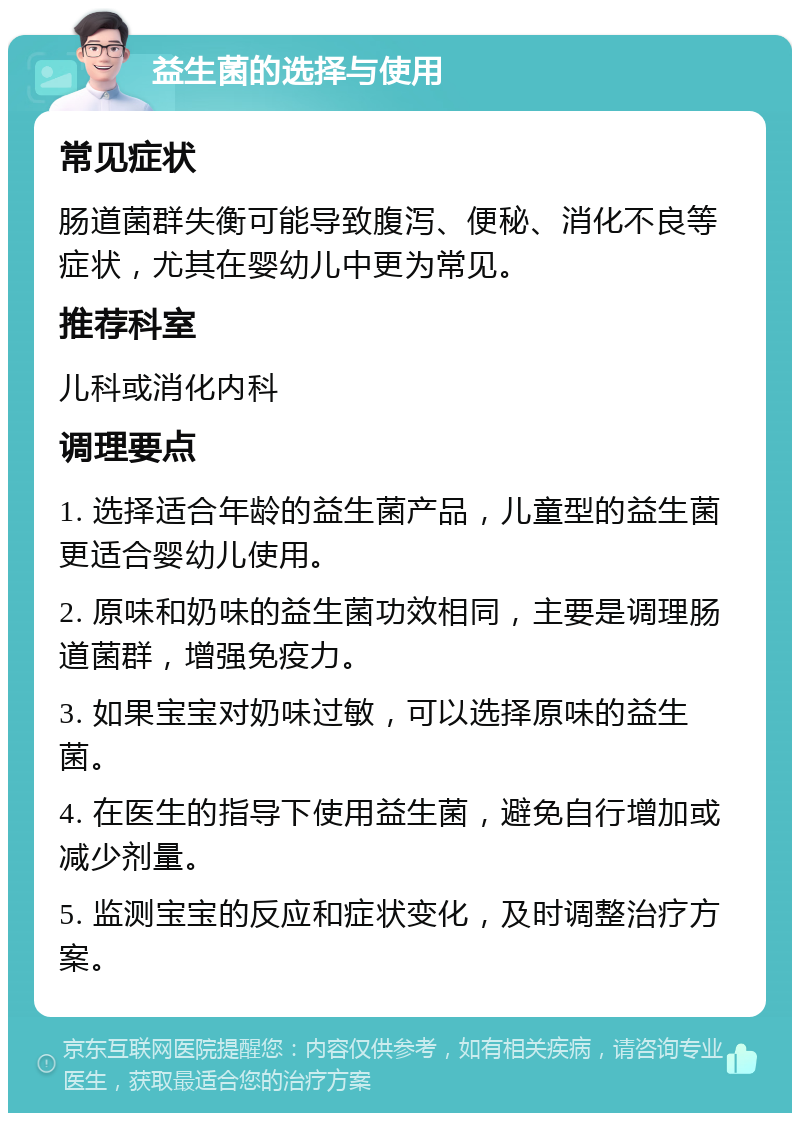 益生菌的选择与使用 常见症状 肠道菌群失衡可能导致腹泻、便秘、消化不良等症状，尤其在婴幼儿中更为常见。 推荐科室 儿科或消化内科 调理要点 1. 选择适合年龄的益生菌产品，儿童型的益生菌更适合婴幼儿使用。 2. 原味和奶味的益生菌功效相同，主要是调理肠道菌群，增强免疫力。 3. 如果宝宝对奶味过敏，可以选择原味的益生菌。 4. 在医生的指导下使用益生菌，避免自行增加或减少剂量。 5. 监测宝宝的反应和症状变化，及时调整治疗方案。