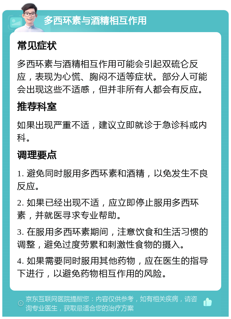 多西环素与酒精相互作用 常见症状 多西环素与酒精相互作用可能会引起双硫仑反应，表现为心慌、胸闷不适等症状。部分人可能会出现这些不适感，但并非所有人都会有反应。 推荐科室 如果出现严重不适，建议立即就诊于急诊科或内科。 调理要点 1. 避免同时服用多西环素和酒精，以免发生不良反应。 2. 如果已经出现不适，应立即停止服用多西环素，并就医寻求专业帮助。 3. 在服用多西环素期间，注意饮食和生活习惯的调整，避免过度劳累和刺激性食物的摄入。 4. 如果需要同时服用其他药物，应在医生的指导下进行，以避免药物相互作用的风险。