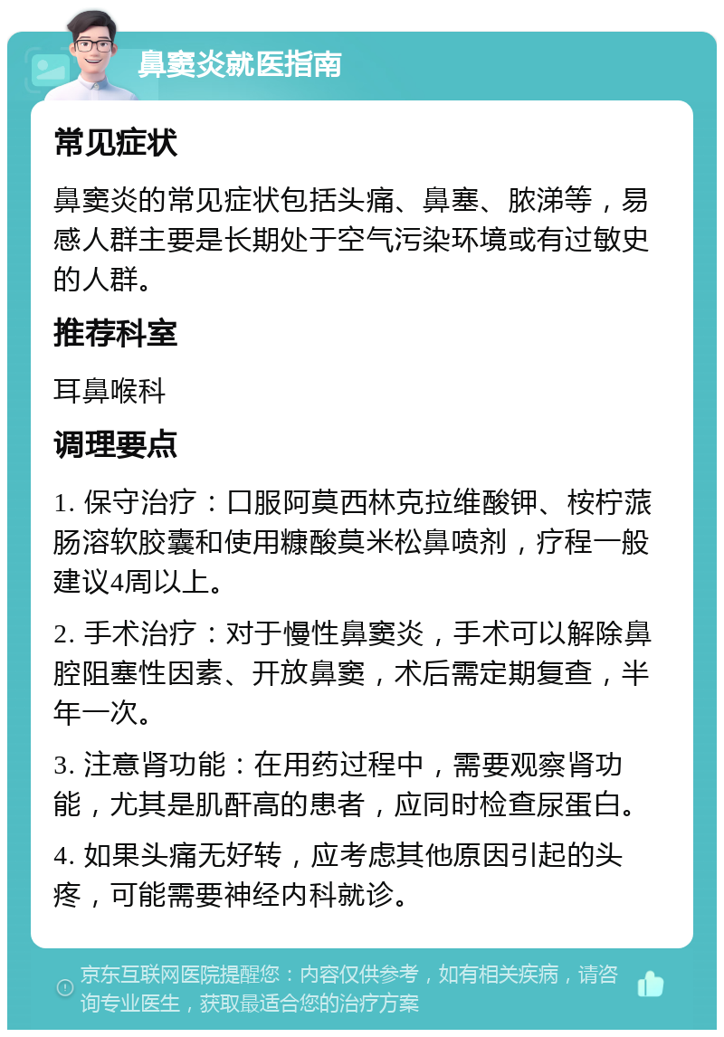 鼻窦炎就医指南 常见症状 鼻窦炎的常见症状包括头痛、鼻塞、脓涕等，易感人群主要是长期处于空气污染环境或有过敏史的人群。 推荐科室 耳鼻喉科 调理要点 1. 保守治疗：口服阿莫西林克拉维酸钾、桉柠蒎肠溶软胶囊和使用糠酸莫米松鼻喷剂，疗程一般建议4周以上。 2. 手术治疗：对于慢性鼻窦炎，手术可以解除鼻腔阻塞性因素、开放鼻窦，术后需定期复查，半年一次。 3. 注意肾功能：在用药过程中，需要观察肾功能，尤其是肌酐高的患者，应同时检查尿蛋白。 4. 如果头痛无好转，应考虑其他原因引起的头疼，可能需要神经内科就诊。