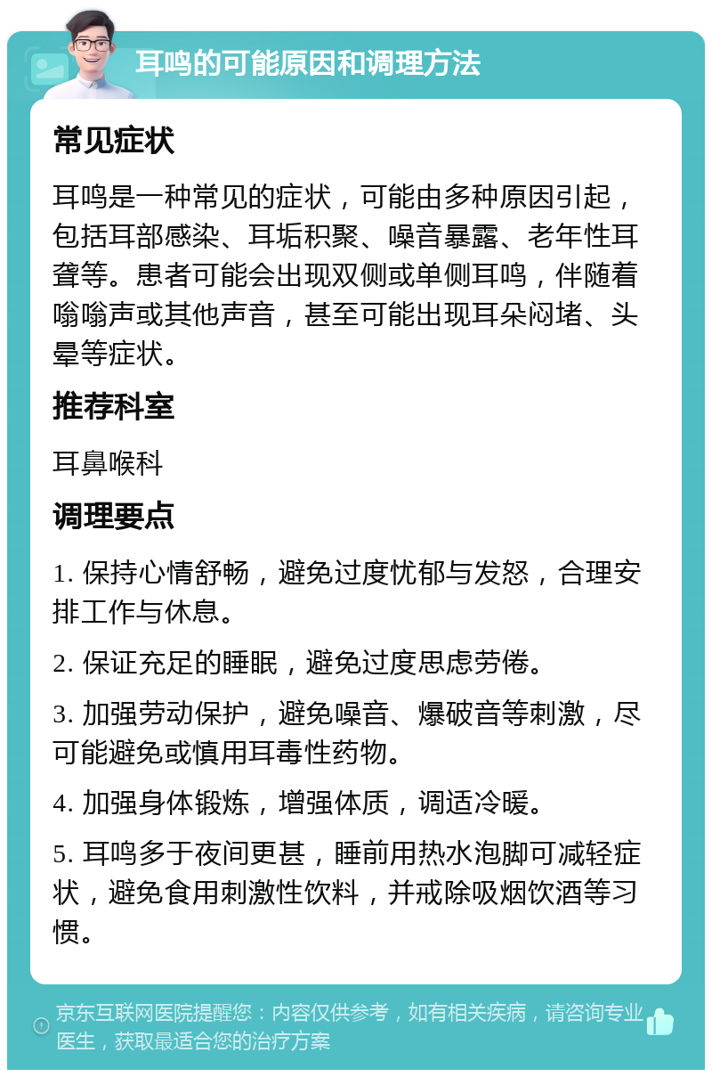 耳鸣的可能原因和调理方法 常见症状 耳鸣是一种常见的症状，可能由多种原因引起，包括耳部感染、耳垢积聚、噪音暴露、老年性耳聋等。患者可能会出现双侧或单侧耳鸣，伴随着嗡嗡声或其他声音，甚至可能出现耳朵闷堵、头晕等症状。 推荐科室 耳鼻喉科 调理要点 1. 保持心情舒畅，避免过度忧郁与发怒，合理安排工作与休息。 2. 保证充足的睡眠，避免过度思虑劳倦。 3. 加强劳动保护，避免噪音、爆破音等刺激，尽可能避免或慎用耳毒性药物。 4. 加强身体锻炼，增强体质，调适冷暖。 5. 耳鸣多于夜间更甚，睡前用热水泡脚可减轻症状，避免食用刺激性饮料，并戒除吸烟饮酒等习惯。