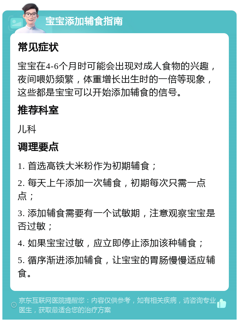 宝宝添加辅食指南 常见症状 宝宝在4-6个月时可能会出现对成人食物的兴趣，夜间喂奶频繁，体重增长出生时的一倍等现象，这些都是宝宝可以开始添加辅食的信号。 推荐科室 儿科 调理要点 1. 首选高铁大米粉作为初期辅食； 2. 每天上午添加一次辅食，初期每次只需一点点； 3. 添加辅食需要有一个试敏期，注意观察宝宝是否过敏； 4. 如果宝宝过敏，应立即停止添加该种辅食； 5. 循序渐进添加辅食，让宝宝的胃肠慢慢适应辅食。