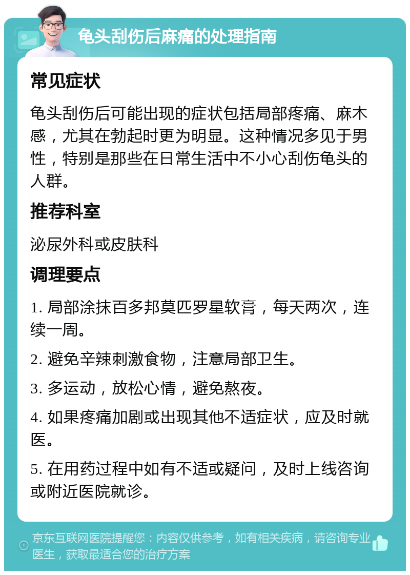 龟头刮伤后麻痛的处理指南 常见症状 龟头刮伤后可能出现的症状包括局部疼痛、麻木感，尤其在勃起时更为明显。这种情况多见于男性，特别是那些在日常生活中不小心刮伤龟头的人群。 推荐科室 泌尿外科或皮肤科 调理要点 1. 局部涂抹百多邦莫匹罗星软膏，每天两次，连续一周。 2. 避免辛辣刺激食物，注意局部卫生。 3. 多运动，放松心情，避免熬夜。 4. 如果疼痛加剧或出现其他不适症状，应及时就医。 5. 在用药过程中如有不适或疑问，及时上线咨询或附近医院就诊。