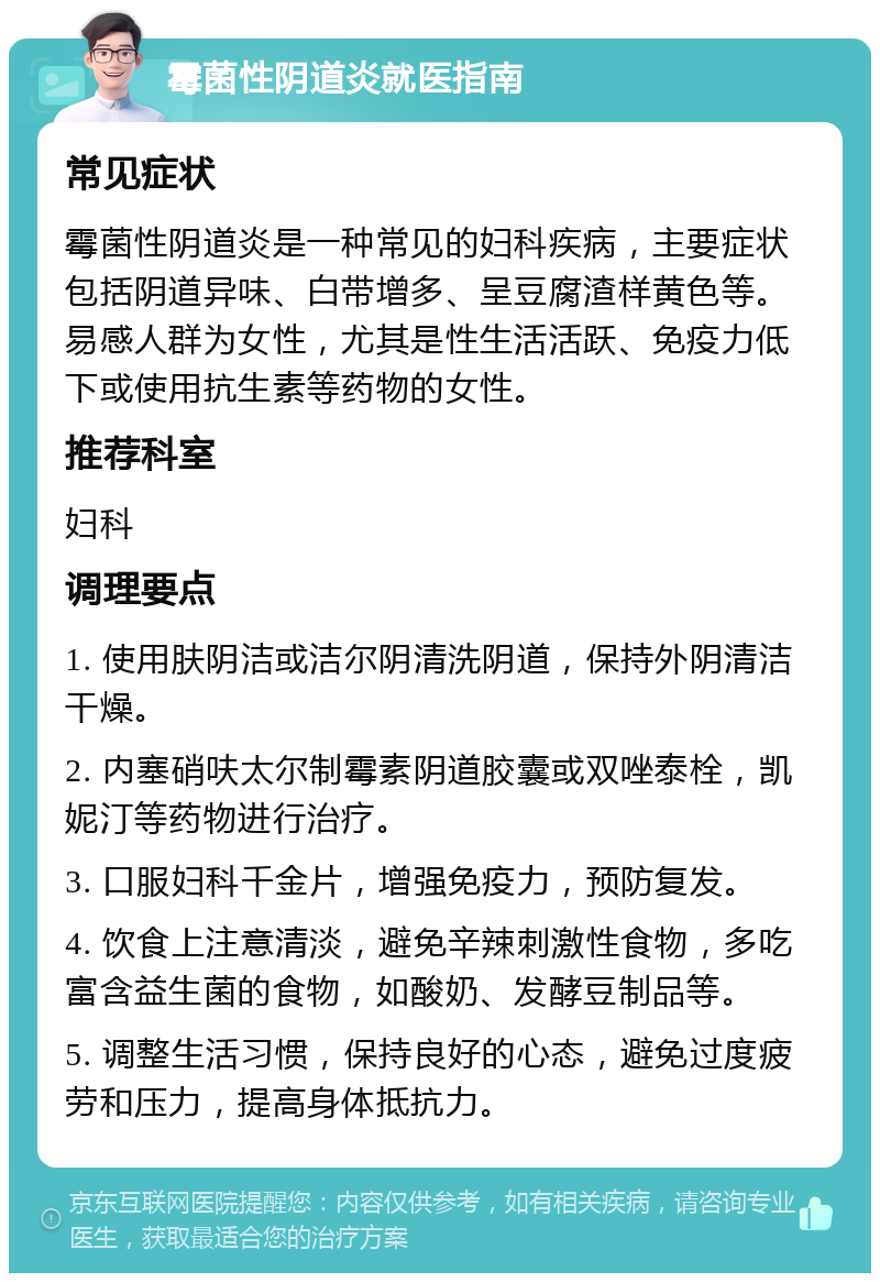 霉菌性阴道炎就医指南 常见症状 霉菌性阴道炎是一种常见的妇科疾病，主要症状包括阴道异味、白带增多、呈豆腐渣样黄色等。易感人群为女性，尤其是性生活活跃、免疫力低下或使用抗生素等药物的女性。 推荐科室 妇科 调理要点 1. 使用肤阴洁或洁尔阴清洗阴道，保持外阴清洁干燥。 2. 内塞硝呋太尔制霉素阴道胶囊或双唑泰栓，凯妮汀等药物进行治疗。 3. 口服妇科千金片，增强免疫力，预防复发。 4. 饮食上注意清淡，避免辛辣刺激性食物，多吃富含益生菌的食物，如酸奶、发酵豆制品等。 5. 调整生活习惯，保持良好的心态，避免过度疲劳和压力，提高身体抵抗力。