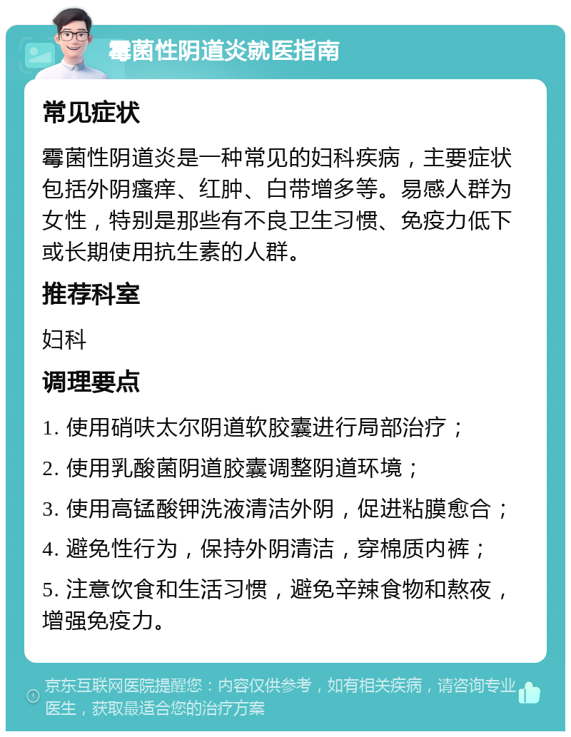 霉菌性阴道炎就医指南 常见症状 霉菌性阴道炎是一种常见的妇科疾病，主要症状包括外阴瘙痒、红肿、白带增多等。易感人群为女性，特别是那些有不良卫生习惯、免疫力低下或长期使用抗生素的人群。 推荐科室 妇科 调理要点 1. 使用硝呋太尔阴道软胶囊进行局部治疗； 2. 使用乳酸菌阴道胶囊调整阴道环境； 3. 使用高锰酸钾洗液清洁外阴，促进粘膜愈合； 4. 避免性行为，保持外阴清洁，穿棉质内裤； 5. 注意饮食和生活习惯，避免辛辣食物和熬夜，增强免疫力。