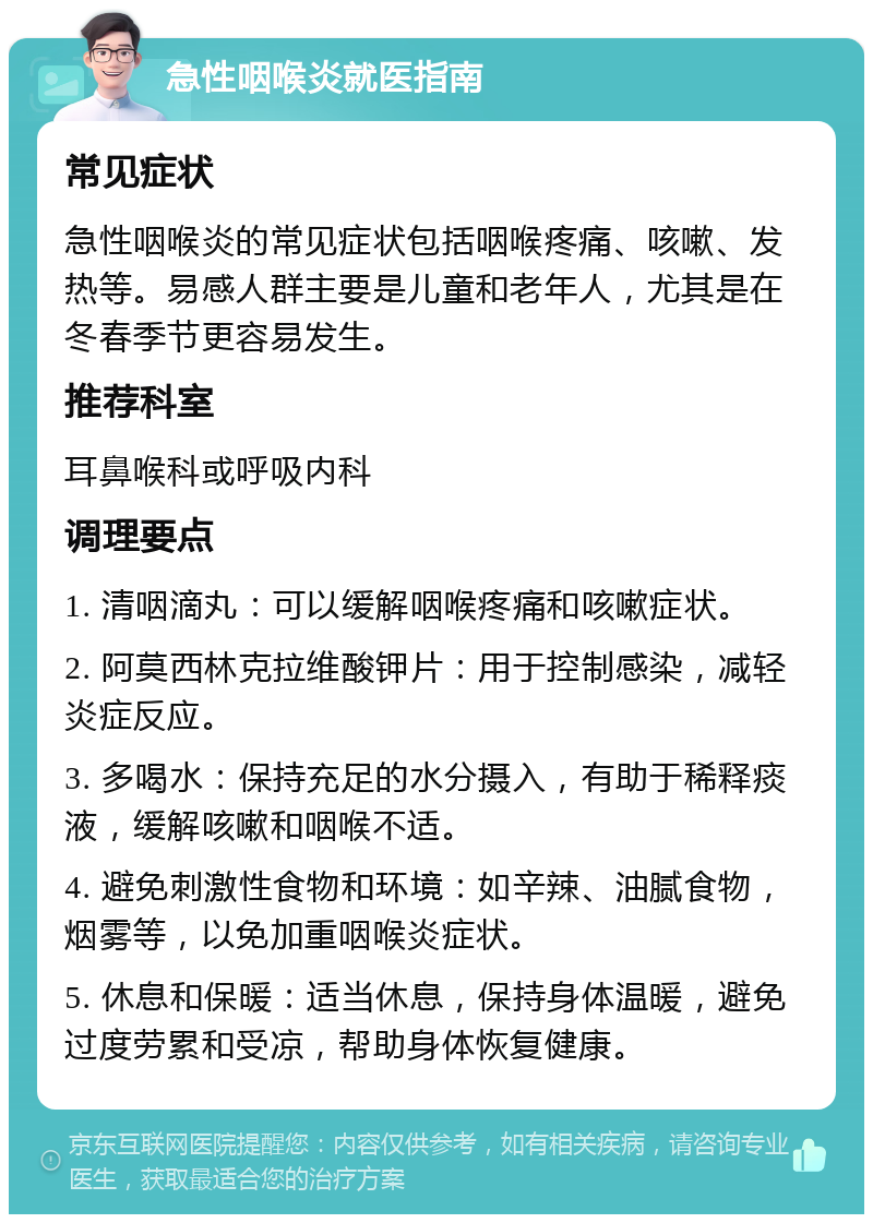 急性咽喉炎就医指南 常见症状 急性咽喉炎的常见症状包括咽喉疼痛、咳嗽、发热等。易感人群主要是儿童和老年人，尤其是在冬春季节更容易发生。 推荐科室 耳鼻喉科或呼吸内科 调理要点 1. 清咽滴丸：可以缓解咽喉疼痛和咳嗽症状。 2. 阿莫西林克拉维酸钾片：用于控制感染，减轻炎症反应。 3. 多喝水：保持充足的水分摄入，有助于稀释痰液，缓解咳嗽和咽喉不适。 4. 避免刺激性食物和环境：如辛辣、油腻食物，烟雾等，以免加重咽喉炎症状。 5. 休息和保暖：适当休息，保持身体温暖，避免过度劳累和受凉，帮助身体恢复健康。