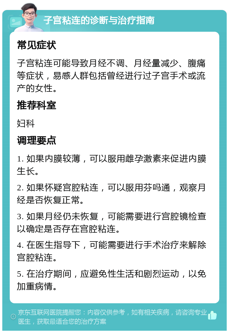 子宫粘连的诊断与治疗指南 常见症状 子宫粘连可能导致月经不调、月经量减少、腹痛等症状，易感人群包括曾经进行过子宫手术或流产的女性。 推荐科室 妇科 调理要点 1. 如果内膜较薄，可以服用雌孕激素来促进内膜生长。 2. 如果怀疑宫腔粘连，可以服用芬吗通，观察月经是否恢复正常。 3. 如果月经仍未恢复，可能需要进行宫腔镜检查以确定是否存在宫腔粘连。 4. 在医生指导下，可能需要进行手术治疗来解除宫腔粘连。 5. 在治疗期间，应避免性生活和剧烈运动，以免加重病情。