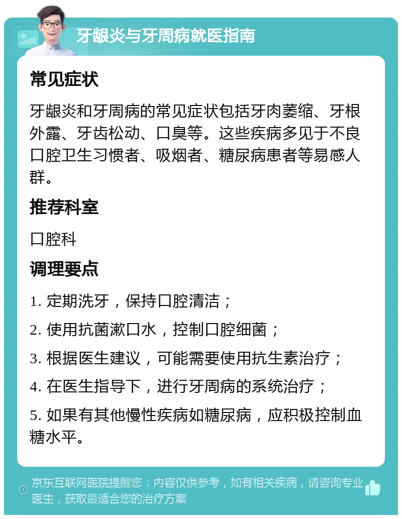 牙龈炎与牙周病就医指南 常见症状 牙龈炎和牙周病的常见症状包括牙肉萎缩、牙根外露、牙齿松动、口臭等。这些疾病多见于不良口腔卫生习惯者、吸烟者、糖尿病患者等易感人群。 推荐科室 口腔科 调理要点 1. 定期洗牙，保持口腔清洁； 2. 使用抗菌漱口水，控制口腔细菌； 3. 根据医生建议，可能需要使用抗生素治疗； 4. 在医生指导下，进行牙周病的系统治疗； 5. 如果有其他慢性疾病如糖尿病，应积极控制血糖水平。