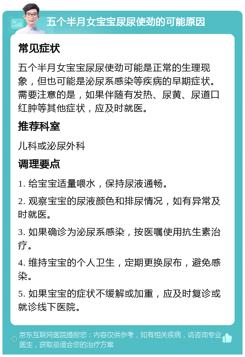 五个半月女宝宝尿尿使劲的可能原因 常见症状 五个半月女宝宝尿尿使劲可能是正常的生理现象，但也可能是泌尿系感染等疾病的早期症状。需要注意的是，如果伴随有发热、尿黄、尿道口红肿等其他症状，应及时就医。 推荐科室 儿科或泌尿外科 调理要点 1. 给宝宝适量喂水，保持尿液通畅。 2. 观察宝宝的尿液颜色和排尿情况，如有异常及时就医。 3. 如果确诊为泌尿系感染，按医嘱使用抗生素治疗。 4. 维持宝宝的个人卫生，定期更换尿布，避免感染。 5. 如果宝宝的症状不缓解或加重，应及时复诊或就诊线下医院。