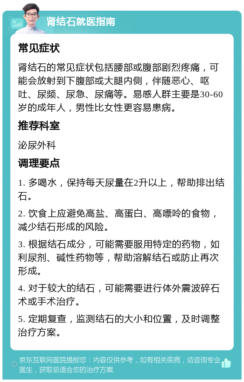 肾结石就医指南 常见症状 肾结石的常见症状包括腰部或腹部剧烈疼痛，可能会放射到下腹部或大腿内侧，伴随恶心、呕吐、尿频、尿急、尿痛等。易感人群主要是30-60岁的成年人，男性比女性更容易患病。 推荐科室 泌尿外科 调理要点 1. 多喝水，保持每天尿量在2升以上，帮助排出结石。 2. 饮食上应避免高盐、高蛋白、高嘌呤的食物，减少结石形成的风险。 3. 根据结石成分，可能需要服用特定的药物，如利尿剂、碱性药物等，帮助溶解结石或防止再次形成。 4. 对于较大的结石，可能需要进行体外震波碎石术或手术治疗。 5. 定期复查，监测结石的大小和位置，及时调整治疗方案。