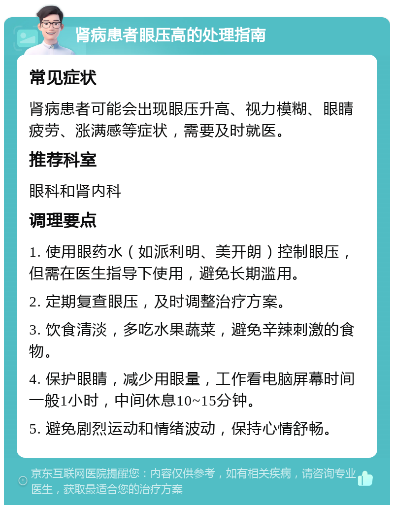 肾病患者眼压高的处理指南 常见症状 肾病患者可能会出现眼压升高、视力模糊、眼睛疲劳、涨满感等症状，需要及时就医。 推荐科室 眼科和肾内科 调理要点 1. 使用眼药水（如派利明、美开朗）控制眼压，但需在医生指导下使用，避免长期滥用。 2. 定期复查眼压，及时调整治疗方案。 3. 饮食清淡，多吃水果蔬菜，避免辛辣刺激的食物。 4. 保护眼睛，减少用眼量，工作看电脑屏幕时间一般1小时，中间休息10~15分钟。 5. 避免剧烈运动和情绪波动，保持心情舒畅。