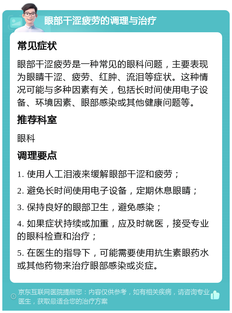 眼部干涩疲劳的调理与治疗 常见症状 眼部干涩疲劳是一种常见的眼科问题，主要表现为眼睛干涩、疲劳、红肿、流泪等症状。这种情况可能与多种因素有关，包括长时间使用电子设备、环境因素、眼部感染或其他健康问题等。 推荐科室 眼科 调理要点 1. 使用人工泪液来缓解眼部干涩和疲劳； 2. 避免长时间使用电子设备，定期休息眼睛； 3. 保持良好的眼部卫生，避免感染； 4. 如果症状持续或加重，应及时就医，接受专业的眼科检查和治疗； 5. 在医生的指导下，可能需要使用抗生素眼药水或其他药物来治疗眼部感染或炎症。