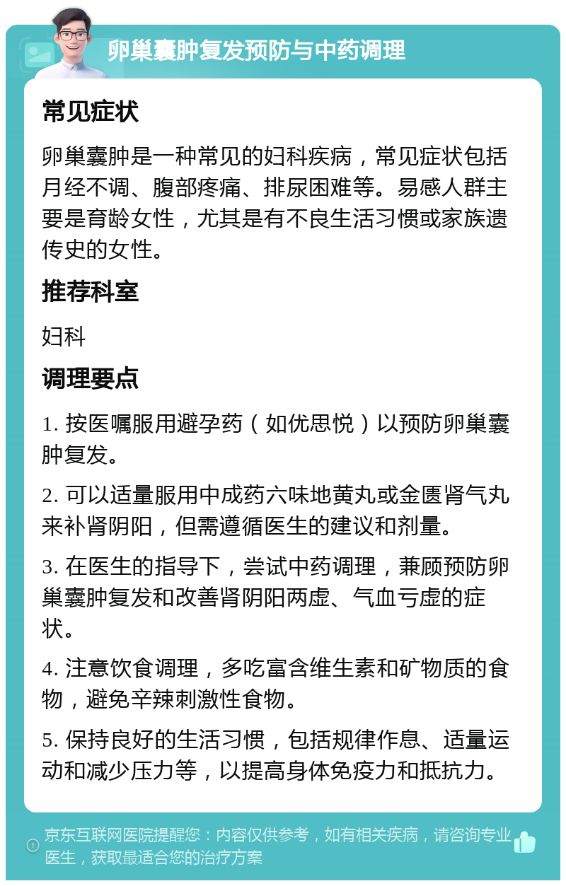 卵巢囊肿复发预防与中药调理 常见症状 卵巢囊肿是一种常见的妇科疾病，常见症状包括月经不调、腹部疼痛、排尿困难等。易感人群主要是育龄女性，尤其是有不良生活习惯或家族遗传史的女性。 推荐科室 妇科 调理要点 1. 按医嘱服用避孕药（如优思悦）以预防卵巢囊肿复发。 2. 可以适量服用中成药六味地黄丸或金匮肾气丸来补肾阴阳，但需遵循医生的建议和剂量。 3. 在医生的指导下，尝试中药调理，兼顾预防卵巢囊肿复发和改善肾阴阳两虚、气血亏虚的症状。 4. 注意饮食调理，多吃富含维生素和矿物质的食物，避免辛辣刺激性食物。 5. 保持良好的生活习惯，包括规律作息、适量运动和减少压力等，以提高身体免疫力和抵抗力。