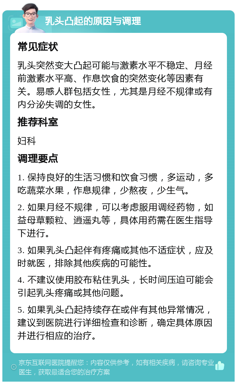 乳头凸起的原因与调理 常见症状 乳头突然变大凸起可能与激素水平不稳定、月经前激素水平高、作息饮食的突然变化等因素有关。易感人群包括女性，尤其是月经不规律或有内分泌失调的女性。 推荐科室 妇科 调理要点 1. 保持良好的生活习惯和饮食习惯，多运动，多吃蔬菜水果，作息规律，少熬夜，少生气。 2. 如果月经不规律，可以考虑服用调经药物，如益母草颗粒、逍遥丸等，具体用药需在医生指导下进行。 3. 如果乳头凸起伴有疼痛或其他不适症状，应及时就医，排除其他疾病的可能性。 4. 不建议使用胶布粘住乳头，长时间压迫可能会引起乳头疼痛或其他问题。 5. 如果乳头凸起持续存在或伴有其他异常情况，建议到医院进行详细检查和诊断，确定具体原因并进行相应的治疗。