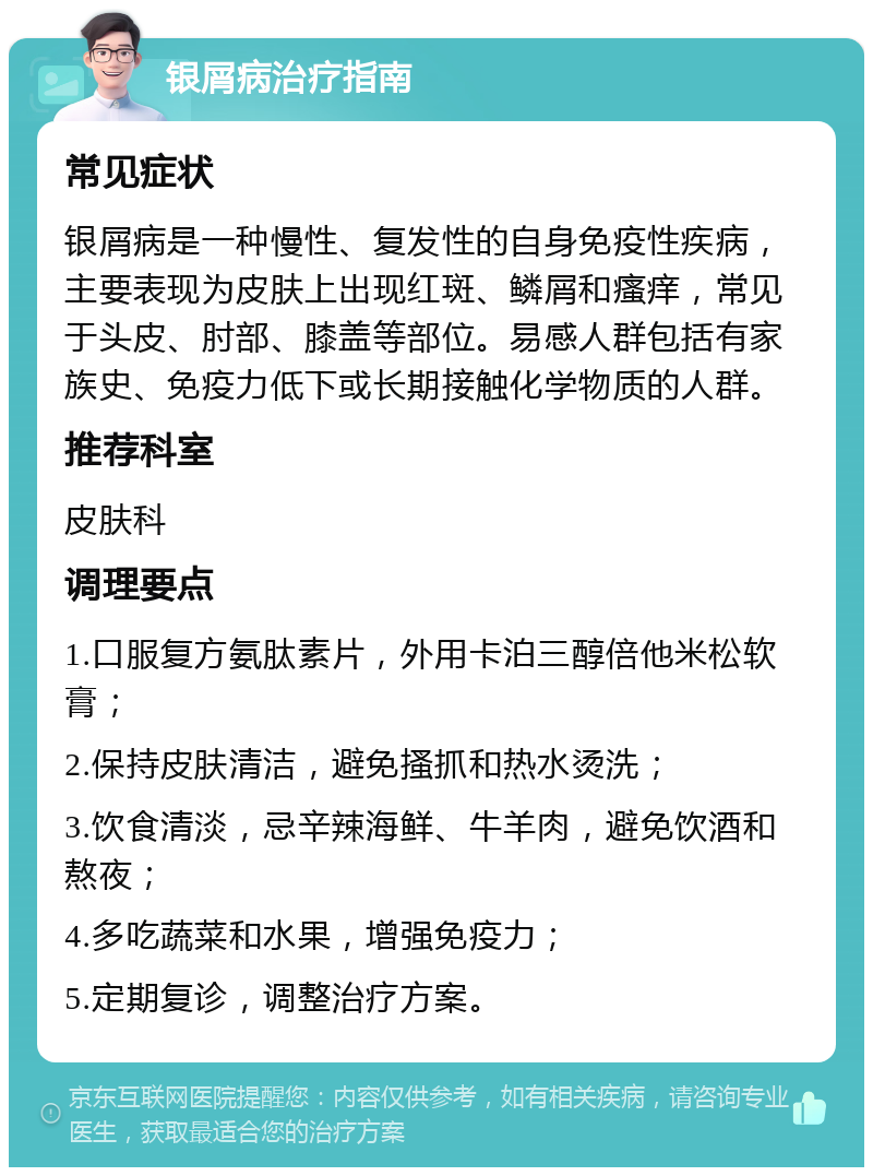 银屑病治疗指南 常见症状 银屑病是一种慢性、复发性的自身免疫性疾病，主要表现为皮肤上出现红斑、鳞屑和瘙痒，常见于头皮、肘部、膝盖等部位。易感人群包括有家族史、免疫力低下或长期接触化学物质的人群。 推荐科室 皮肤科 调理要点 1.口服复方氨肽素片，外用卡泊三醇倍他米松软膏； 2.保持皮肤清洁，避免搔抓和热水烫洗； 3.饮食清淡，忌辛辣海鲜、牛羊肉，避免饮酒和熬夜； 4.多吃蔬菜和水果，增强免疫力； 5.定期复诊，调整治疗方案。