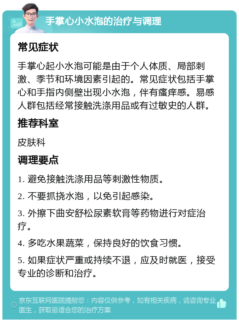 手掌心小水泡的治疗与调理 常见症状 手掌心起小水泡可能是由于个人体质、局部刺激、季节和环境因素引起的。常见症状包括手掌心和手指内侧壁出现小水泡，伴有瘙痒感。易感人群包括经常接触洗涤用品或有过敏史的人群。 推荐科室 皮肤科 调理要点 1. 避免接触洗涤用品等刺激性物质。 2. 不要抓挠水泡，以免引起感染。 3. 外擦下曲安舒松尿素软膏等药物进行对症治疗。 4. 多吃水果蔬菜，保持良好的饮食习惯。 5. 如果症状严重或持续不退，应及时就医，接受专业的诊断和治疗。