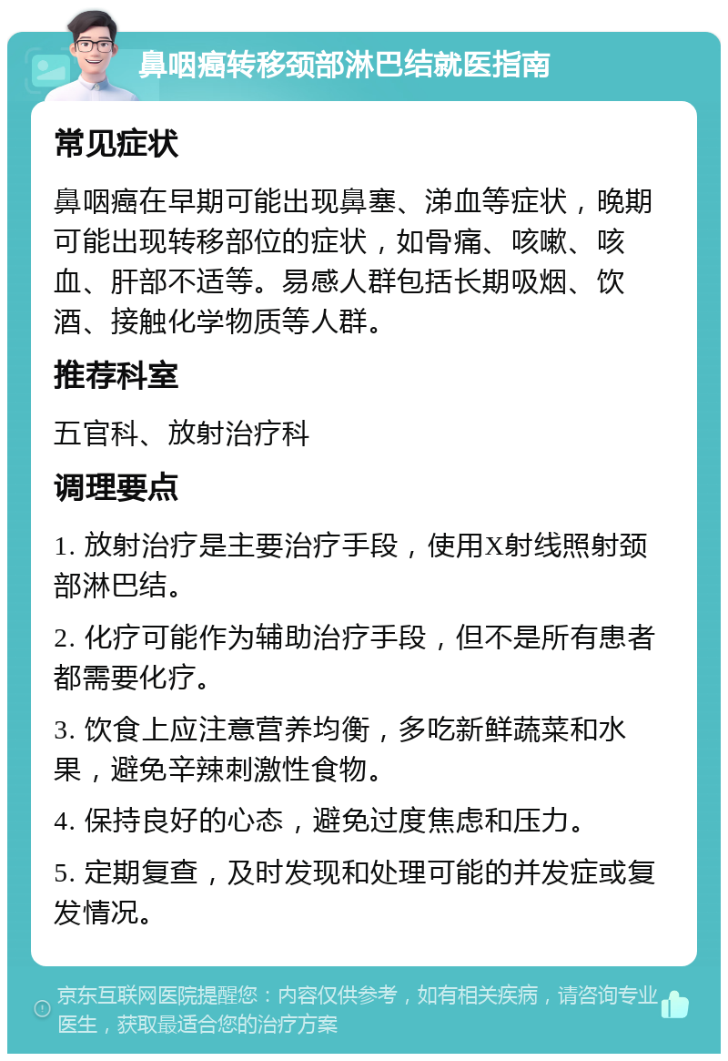 鼻咽癌转移颈部淋巴结就医指南 常见症状 鼻咽癌在早期可能出现鼻塞、涕血等症状，晚期可能出现转移部位的症状，如骨痛、咳嗽、咳血、肝部不适等。易感人群包括长期吸烟、饮酒、接触化学物质等人群。 推荐科室 五官科、放射治疗科 调理要点 1. 放射治疗是主要治疗手段，使用X射线照射颈部淋巴结。 2. 化疗可能作为辅助治疗手段，但不是所有患者都需要化疗。 3. 饮食上应注意营养均衡，多吃新鲜蔬菜和水果，避免辛辣刺激性食物。 4. 保持良好的心态，避免过度焦虑和压力。 5. 定期复查，及时发现和处理可能的并发症或复发情况。