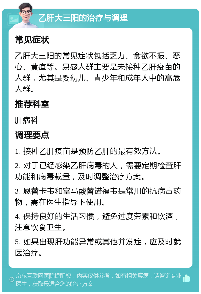 乙肝大三阳的治疗与调理 常见症状 乙肝大三阳的常见症状包括乏力、食欲不振、恶心、黄疸等。易感人群主要是未接种乙肝疫苗的人群，尤其是婴幼儿、青少年和成年人中的高危人群。 推荐科室 肝病科 调理要点 1. 接种乙肝疫苗是预防乙肝的最有效方法。 2. 对于已经感染乙肝病毒的人，需要定期检查肝功能和病毒载量，及时调整治疗方案。 3. 恩替卡韦和富马酸替诺福韦是常用的抗病毒药物，需在医生指导下使用。 4. 保持良好的生活习惯，避免过度劳累和饮酒，注意饮食卫生。 5. 如果出现肝功能异常或其他并发症，应及时就医治疗。