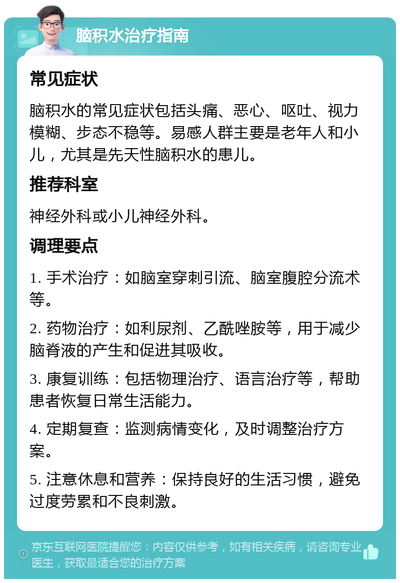 脑积水治疗指南 常见症状 脑积水的常见症状包括头痛、恶心、呕吐、视力模糊、步态不稳等。易感人群主要是老年人和小儿，尤其是先天性脑积水的患儿。 推荐科室 神经外科或小儿神经外科。 调理要点 1. 手术治疗：如脑室穿刺引流、脑室腹腔分流术等。 2. 药物治疗：如利尿剂、乙酰唑胺等，用于减少脑脊液的产生和促进其吸收。 3. 康复训练：包括物理治疗、语言治疗等，帮助患者恢复日常生活能力。 4. 定期复查：监测病情变化，及时调整治疗方案。 5. 注意休息和营养：保持良好的生活习惯，避免过度劳累和不良刺激。