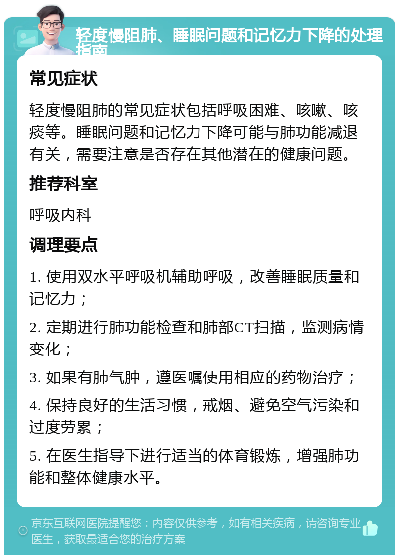 轻度慢阻肺、睡眠问题和记忆力下降的处理指南 常见症状 轻度慢阻肺的常见症状包括呼吸困难、咳嗽、咳痰等。睡眠问题和记忆力下降可能与肺功能减退有关，需要注意是否存在其他潜在的健康问题。 推荐科室 呼吸内科 调理要点 1. 使用双水平呼吸机辅助呼吸，改善睡眠质量和记忆力； 2. 定期进行肺功能检查和肺部CT扫描，监测病情变化； 3. 如果有肺气肿，遵医嘱使用相应的药物治疗； 4. 保持良好的生活习惯，戒烟、避免空气污染和过度劳累； 5. 在医生指导下进行适当的体育锻炼，增强肺功能和整体健康水平。