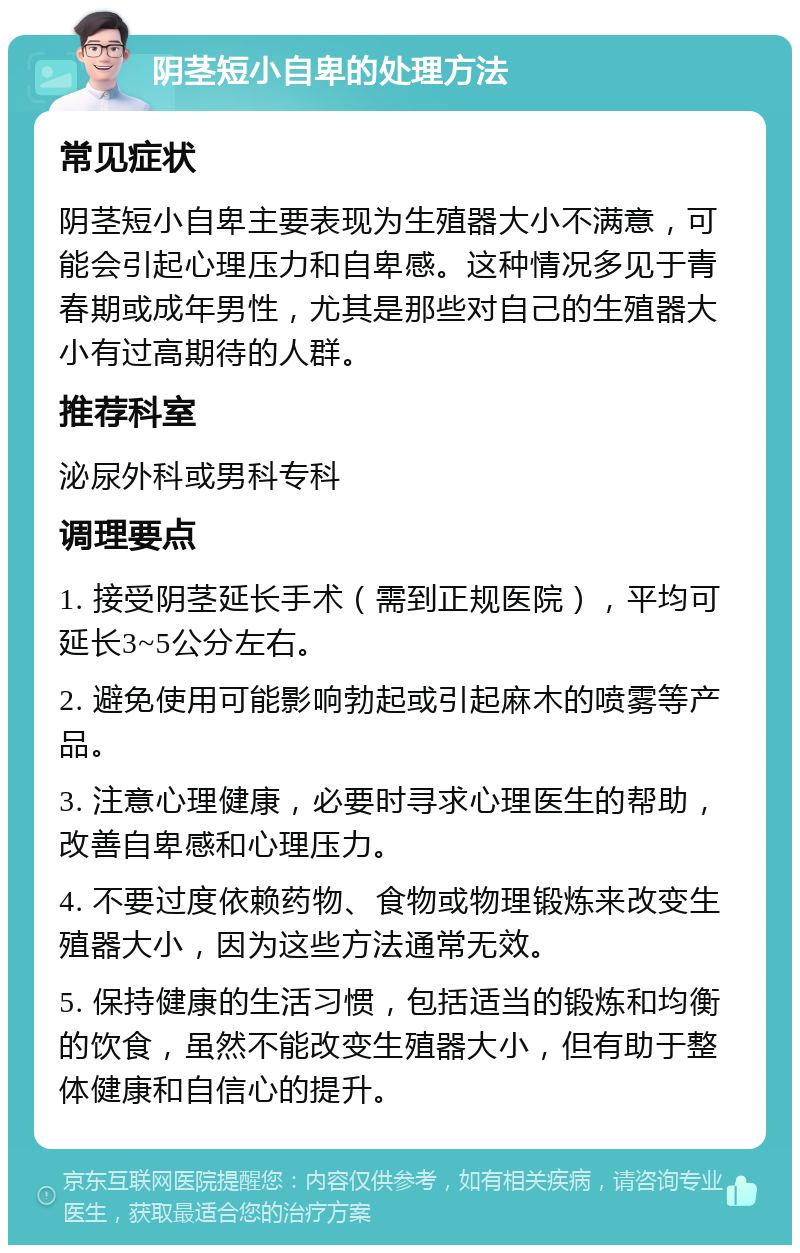 阴茎短小自卑的处理方法 常见症状 阴茎短小自卑主要表现为生殖器大小不满意，可能会引起心理压力和自卑感。这种情况多见于青春期或成年男性，尤其是那些对自己的生殖器大小有过高期待的人群。 推荐科室 泌尿外科或男科专科 调理要点 1. 接受阴茎延长手术（需到正规医院），平均可延长3~5公分左右。 2. 避免使用可能影响勃起或引起麻木的喷雾等产品。 3. 注意心理健康，必要时寻求心理医生的帮助，改善自卑感和心理压力。 4. 不要过度依赖药物、食物或物理锻炼来改变生殖器大小，因为这些方法通常无效。 5. 保持健康的生活习惯，包括适当的锻炼和均衡的饮食，虽然不能改变生殖器大小，但有助于整体健康和自信心的提升。