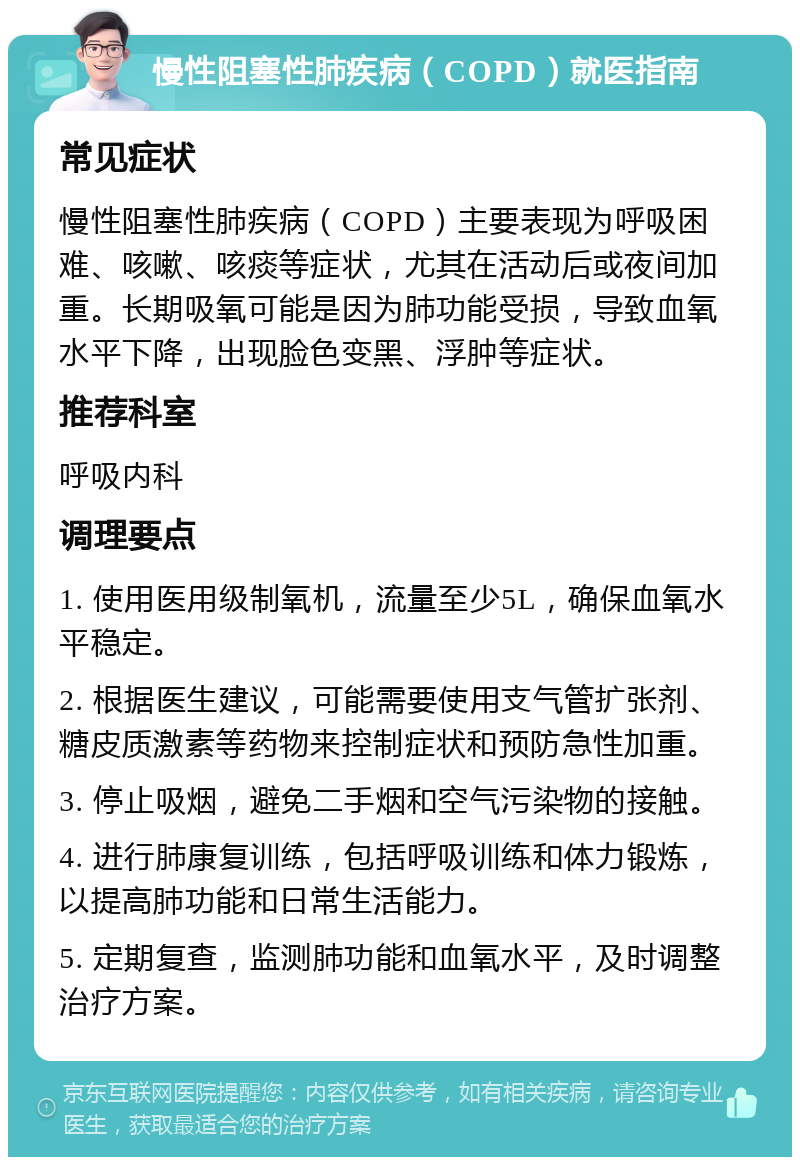 慢性阻塞性肺疾病（COPD）就医指南 常见症状 慢性阻塞性肺疾病（COPD）主要表现为呼吸困难、咳嗽、咳痰等症状，尤其在活动后或夜间加重。长期吸氧可能是因为肺功能受损，导致血氧水平下降，出现脸色变黑、浮肿等症状。 推荐科室 呼吸内科 调理要点 1. 使用医用级制氧机，流量至少5L，确保血氧水平稳定。 2. 根据医生建议，可能需要使用支气管扩张剂、糖皮质激素等药物来控制症状和预防急性加重。 3. 停止吸烟，避免二手烟和空气污染物的接触。 4. 进行肺康复训练，包括呼吸训练和体力锻炼，以提高肺功能和日常生活能力。 5. 定期复查，监测肺功能和血氧水平，及时调整治疗方案。