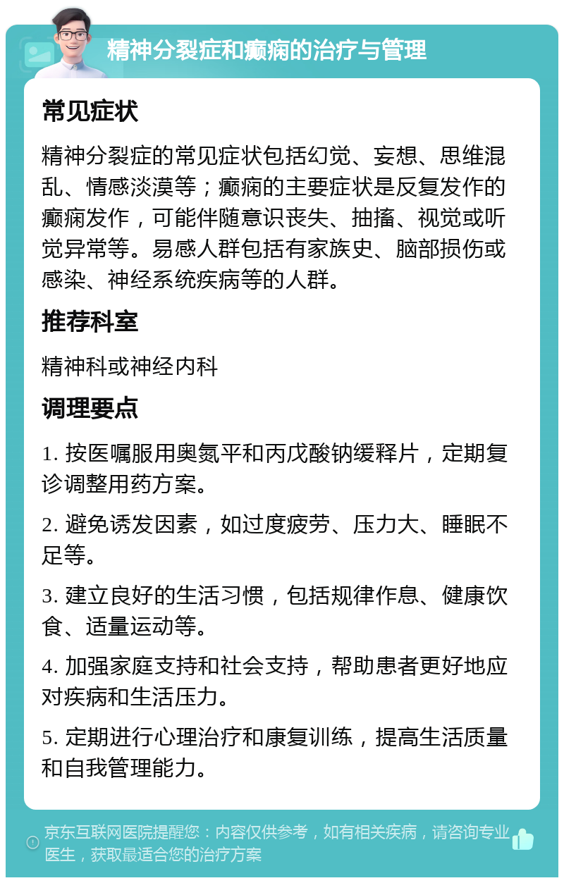 精神分裂症和癫痫的治疗与管理 常见症状 精神分裂症的常见症状包括幻觉、妄想、思维混乱、情感淡漠等；癫痫的主要症状是反复发作的癫痫发作，可能伴随意识丧失、抽搐、视觉或听觉异常等。易感人群包括有家族史、脑部损伤或感染、神经系统疾病等的人群。 推荐科室 精神科或神经内科 调理要点 1. 按医嘱服用奥氮平和丙戊酸钠缓释片，定期复诊调整用药方案。 2. 避免诱发因素，如过度疲劳、压力大、睡眠不足等。 3. 建立良好的生活习惯，包括规律作息、健康饮食、适量运动等。 4. 加强家庭支持和社会支持，帮助患者更好地应对疾病和生活压力。 5. 定期进行心理治疗和康复训练，提高生活质量和自我管理能力。