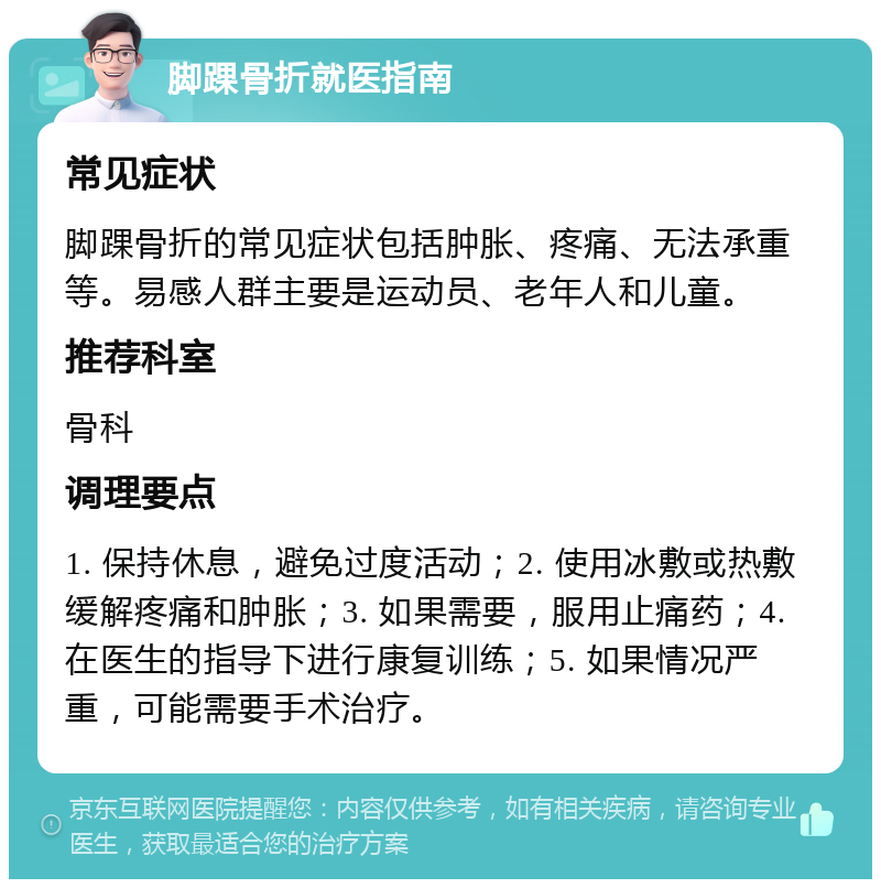 脚踝骨折就医指南 常见症状 脚踝骨折的常见症状包括肿胀、疼痛、无法承重等。易感人群主要是运动员、老年人和儿童。 推荐科室 骨科 调理要点 1. 保持休息，避免过度活动；2. 使用冰敷或热敷缓解疼痛和肿胀；3. 如果需要，服用止痛药；4. 在医生的指导下进行康复训练；5. 如果情况严重，可能需要手术治疗。