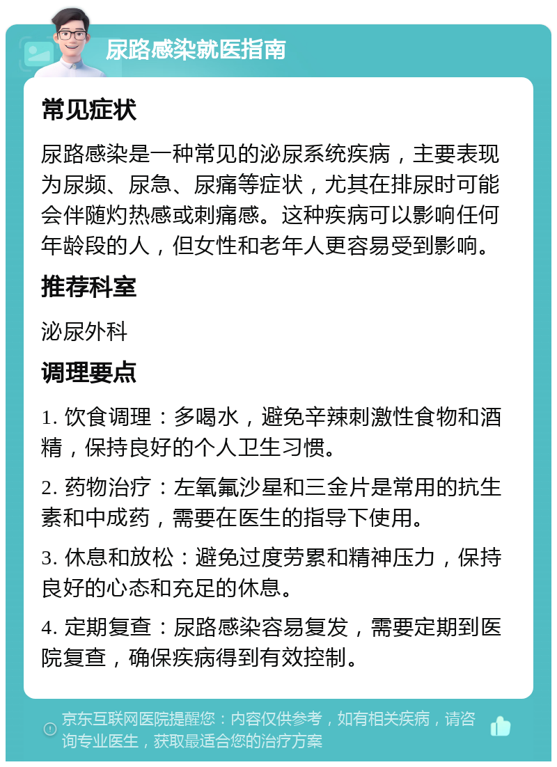 尿路感染就医指南 常见症状 尿路感染是一种常见的泌尿系统疾病，主要表现为尿频、尿急、尿痛等症状，尤其在排尿时可能会伴随灼热感或刺痛感。这种疾病可以影响任何年龄段的人，但女性和老年人更容易受到影响。 推荐科室 泌尿外科 调理要点 1. 饮食调理：多喝水，避免辛辣刺激性食物和酒精，保持良好的个人卫生习惯。 2. 药物治疗：左氧氟沙星和三金片是常用的抗生素和中成药，需要在医生的指导下使用。 3. 休息和放松：避免过度劳累和精神压力，保持良好的心态和充足的休息。 4. 定期复查：尿路感染容易复发，需要定期到医院复查，确保疾病得到有效控制。