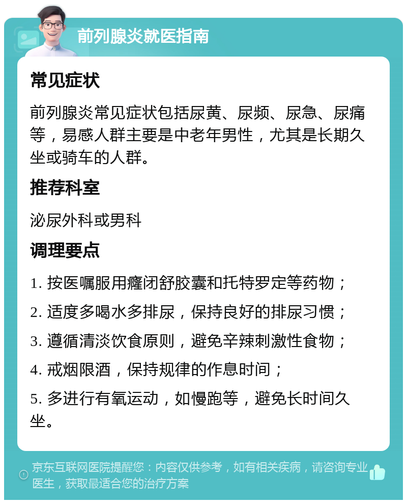 前列腺炎就医指南 常见症状 前列腺炎常见症状包括尿黄、尿频、尿急、尿痛等，易感人群主要是中老年男性，尤其是长期久坐或骑车的人群。 推荐科室 泌尿外科或男科 调理要点 1. 按医嘱服用癃闭舒胶囊和托特罗定等药物； 2. 适度多喝水多排尿，保持良好的排尿习惯； 3. 遵循清淡饮食原则，避免辛辣刺激性食物； 4. 戒烟限酒，保持规律的作息时间； 5. 多进行有氧运动，如慢跑等，避免长时间久坐。