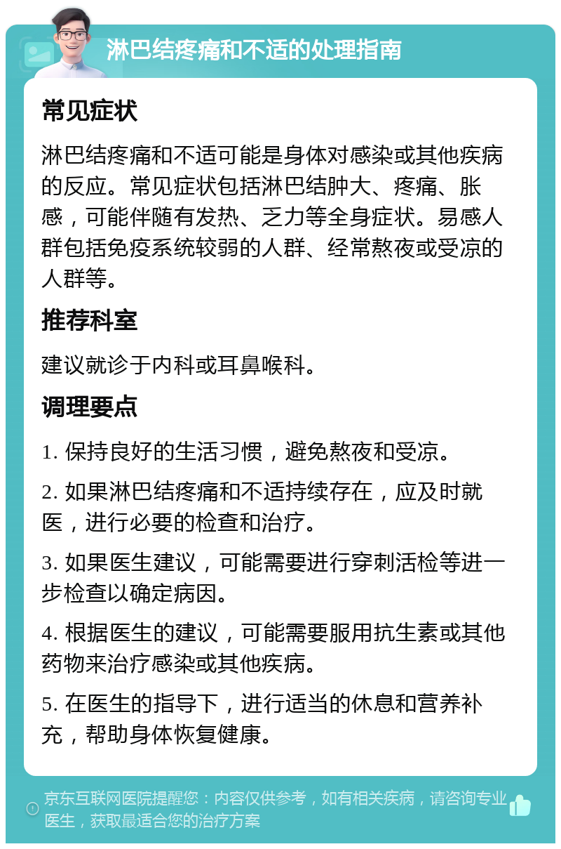 淋巴结疼痛和不适的处理指南 常见症状 淋巴结疼痛和不适可能是身体对感染或其他疾病的反应。常见症状包括淋巴结肿大、疼痛、胀感，可能伴随有发热、乏力等全身症状。易感人群包括免疫系统较弱的人群、经常熬夜或受凉的人群等。 推荐科室 建议就诊于内科或耳鼻喉科。 调理要点 1. 保持良好的生活习惯，避免熬夜和受凉。 2. 如果淋巴结疼痛和不适持续存在，应及时就医，进行必要的检查和治疗。 3. 如果医生建议，可能需要进行穿刺活检等进一步检查以确定病因。 4. 根据医生的建议，可能需要服用抗生素或其他药物来治疗感染或其他疾病。 5. 在医生的指导下，进行适当的休息和营养补充，帮助身体恢复健康。