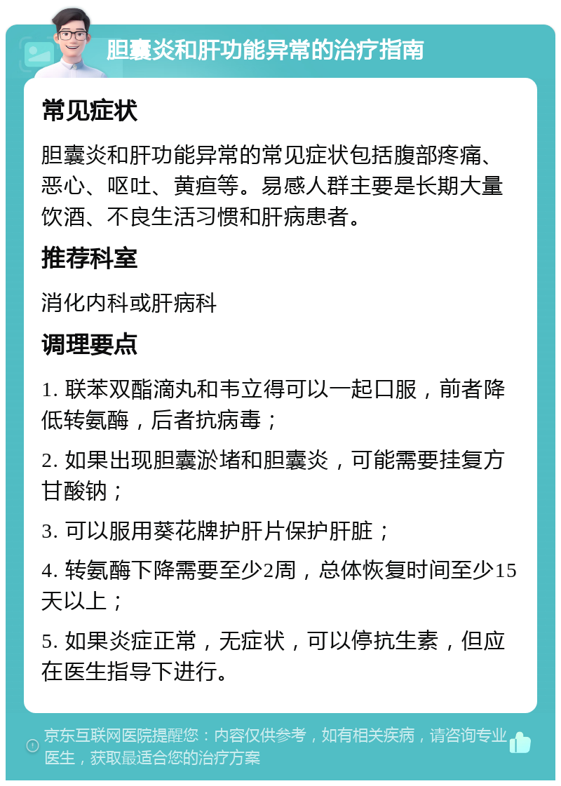 胆囊炎和肝功能异常的治疗指南 常见症状 胆囊炎和肝功能异常的常见症状包括腹部疼痛、恶心、呕吐、黄疸等。易感人群主要是长期大量饮酒、不良生活习惯和肝病患者。 推荐科室 消化内科或肝病科 调理要点 1. 联苯双酯滴丸和韦立得可以一起口服，前者降低转氨酶，后者抗病毒； 2. 如果出现胆囊淤堵和胆囊炎，可能需要挂复方甘酸钠； 3. 可以服用葵花牌护肝片保护肝脏； 4. 转氨酶下降需要至少2周，总体恢复时间至少15天以上； 5. 如果炎症正常，无症状，可以停抗生素，但应在医生指导下进行。