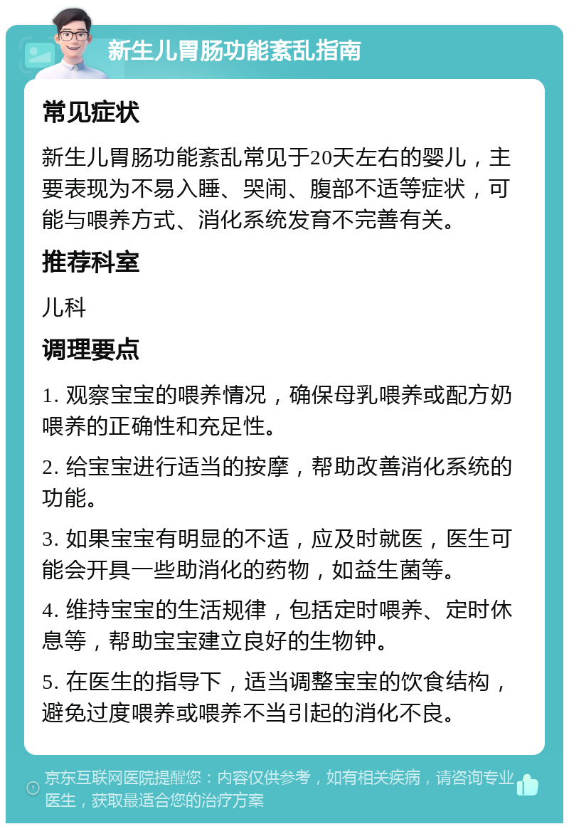 新生儿胃肠功能紊乱指南 常见症状 新生儿胃肠功能紊乱常见于20天左右的婴儿，主要表现为不易入睡、哭闹、腹部不适等症状，可能与喂养方式、消化系统发育不完善有关。 推荐科室 儿科 调理要点 1. 观察宝宝的喂养情况，确保母乳喂养或配方奶喂养的正确性和充足性。 2. 给宝宝进行适当的按摩，帮助改善消化系统的功能。 3. 如果宝宝有明显的不适，应及时就医，医生可能会开具一些助消化的药物，如益生菌等。 4. 维持宝宝的生活规律，包括定时喂养、定时休息等，帮助宝宝建立良好的生物钟。 5. 在医生的指导下，适当调整宝宝的饮食结构，避免过度喂养或喂养不当引起的消化不良。