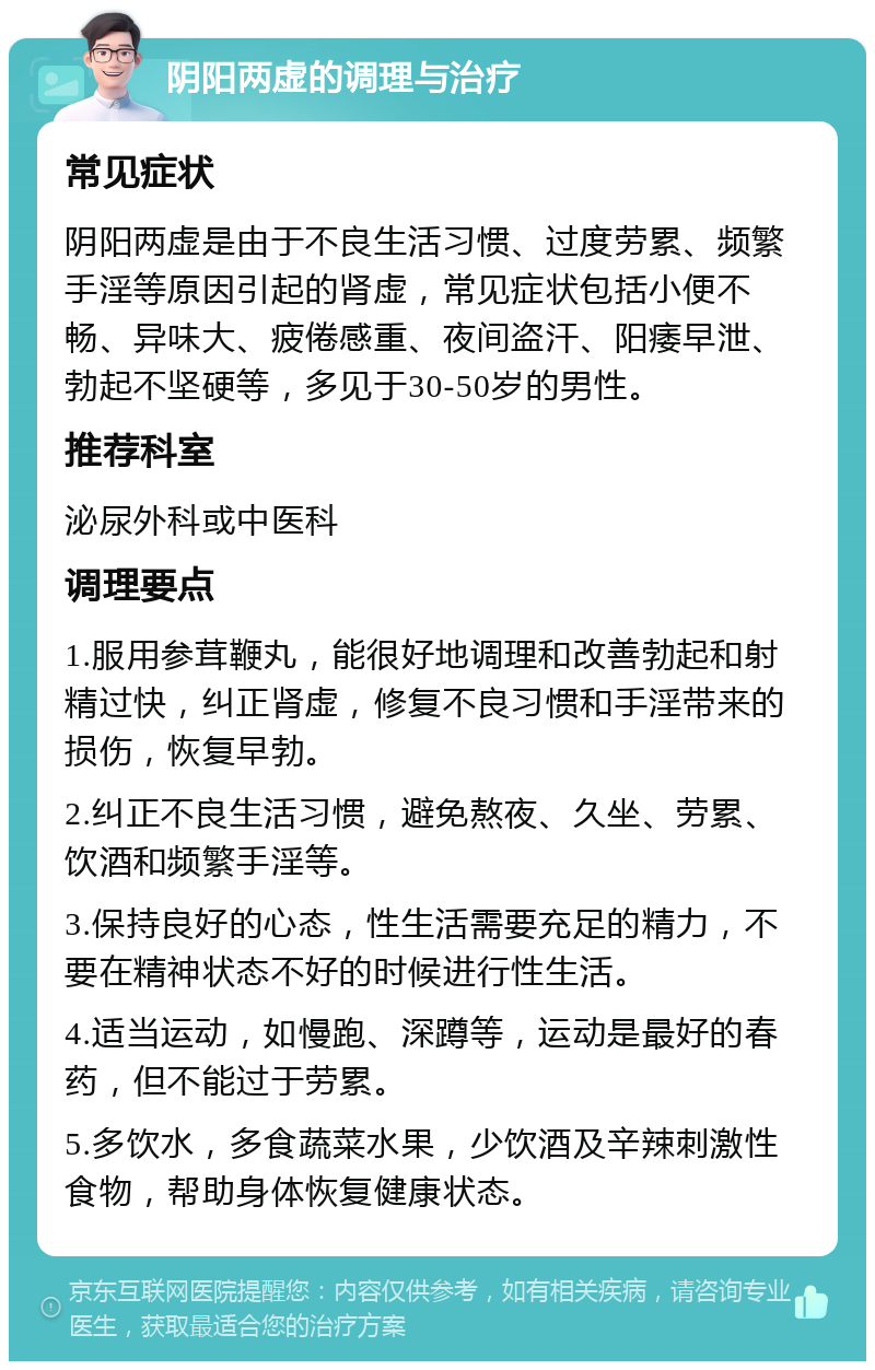 阴阳两虚的调理与治疗 常见症状 阴阳两虚是由于不良生活习惯、过度劳累、频繁手淫等原因引起的肾虚，常见症状包括小便不畅、异味大、疲倦感重、夜间盗汗、阳痿早泄、勃起不坚硬等，多见于30-50岁的男性。 推荐科室 泌尿外科或中医科 调理要点 1.服用参茸鞭丸，能很好地调理和改善勃起和射精过快，纠正肾虚，修复不良习惯和手淫带来的损伤，恢复早勃。 2.纠正不良生活习惯，避免熬夜、久坐、劳累、饮酒和频繁手淫等。 3.保持良好的心态，性生活需要充足的精力，不要在精神状态不好的时候进行性生活。 4.适当运动，如慢跑、深蹲等，运动是最好的春药，但不能过于劳累。 5.多饮水，多食蔬菜水果，少饮酒及辛辣刺激性食物，帮助身体恢复健康状态。